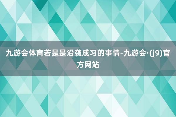 九游会体育若是是沿袭成习的事情-九游会·(j9)官方网站