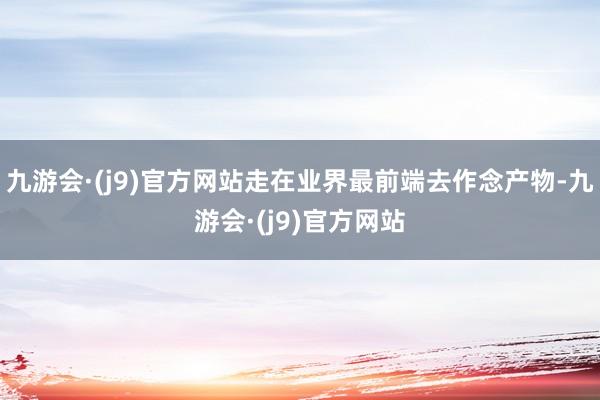 九游会·(j9)官方网站走在业界最前端去作念产物-九游会·(j9)官方网站