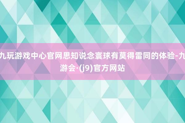 九玩游戏中心官网思知说念寰球有莫得雷同的体验-九游会·(j9)官方网站