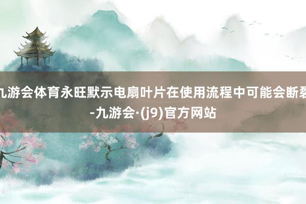 九游会体育永旺默示电扇叶片在使用流程中可能会断裂-九游会·(j9)官方网站