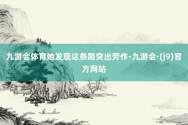 九游会体育她发现这条路突出劳作-九游会·(j9)官方网站
