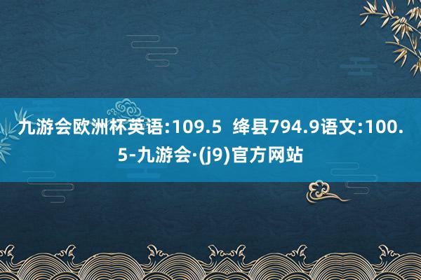 九游会欧洲杯英语:109.5  绛县794.9语文:100.5-九游会·(j9)官方网站
