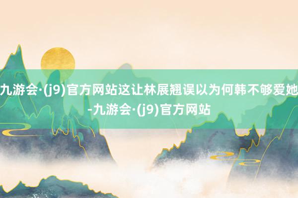 九游会·(j9)官方网站这让林展翘误以为何韩不够爱她-九游会·(j9)官方网站