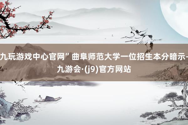 九玩游戏中心官网”曲阜师范大学一位招生本分暗示-九游会·(j9)官方网站
