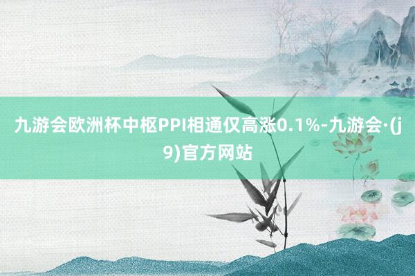 九游会欧洲杯中枢PPI相通仅高涨0.1%-九游会·(j9)官方网站