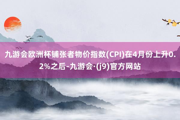 九游会欧洲杯铺张者物价指数(CPI)在4月份上升0.2%之后-九游会·(j9)官方网站