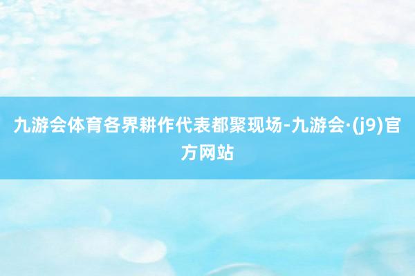 九游会体育各界耕作代表都聚现场-九游会·(j9)官方网站
