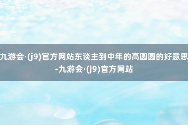 九游会·(j9)官方网站东谈主到中年的高圆圆的好意思-九游会·(j9)官方网站
