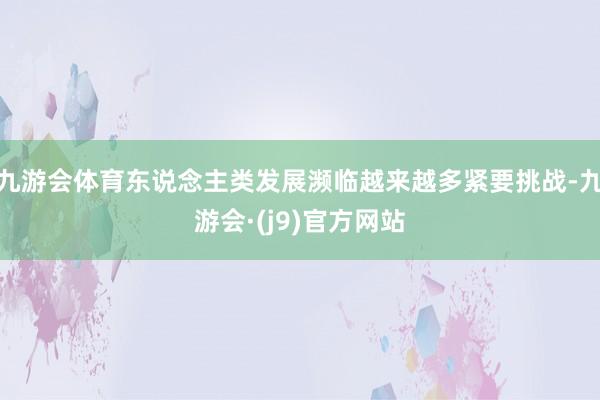 九游会体育东说念主类发展濒临越来越多紧要挑战-九游会·(j9)官方网站