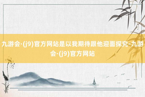 九游会·(j9)官方网站是以我期待跟他迎面探究-九游会·(j9)官方网站