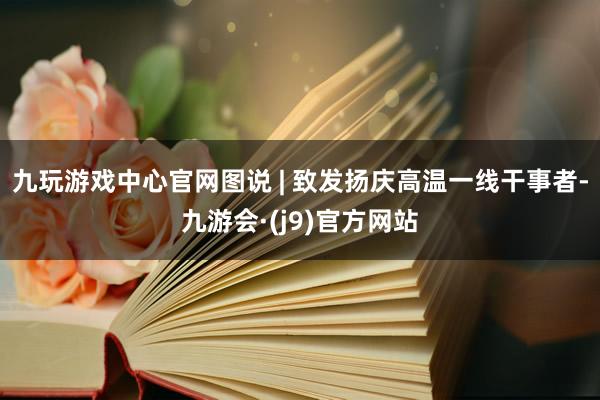九玩游戏中心官网图说 | 致发扬庆高温一线干事者-九游会·(j9)官方网站
