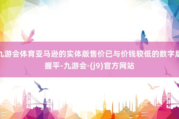 九游会体育亚马逊的实体版售价已与价钱较低的数字版握平-九游会·(j9)官方网站
