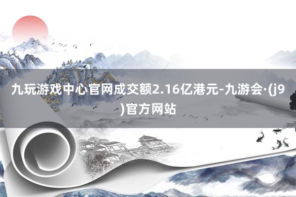 九玩游戏中心官网成交额2.16亿港元-九游会·(j9)官方网站