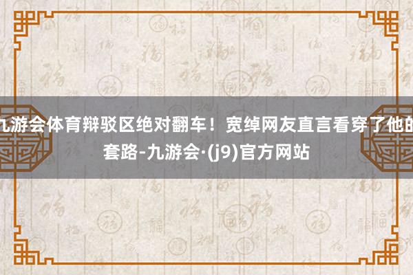 九游会体育辩驳区绝对翻车！宽绰网友直言看穿了他的套路-九游会·(j9)官方网站