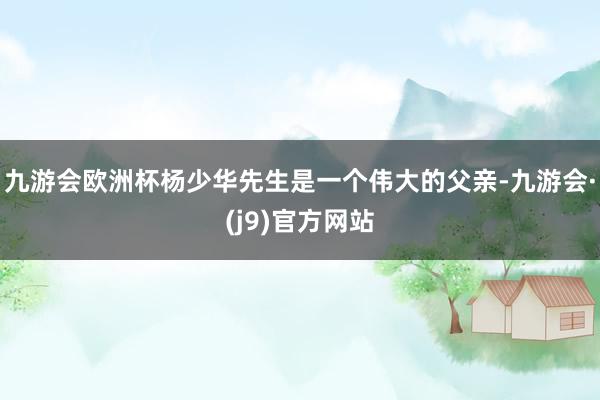 九游会欧洲杯杨少华先生是一个伟大的父亲-九游会·(j9)官方网站