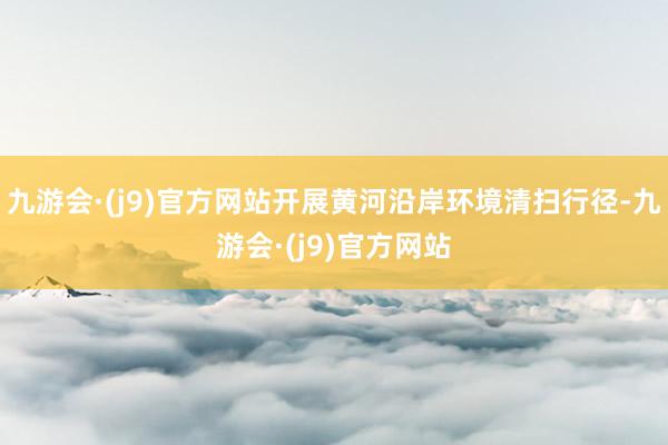 九游会·(j9)官方网站开展黄河沿岸环境清扫行径-九游会·(j9)官方网站