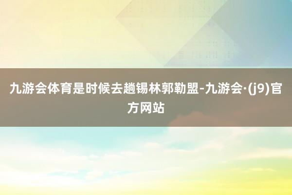 九游会体育是时候去趟锡林郭勒盟-九游会·(j9)官方网站