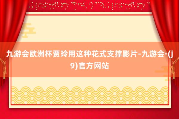 九游会欧洲杯贾玲用这种花式支撑影片-九游会·(j9)官方网站
