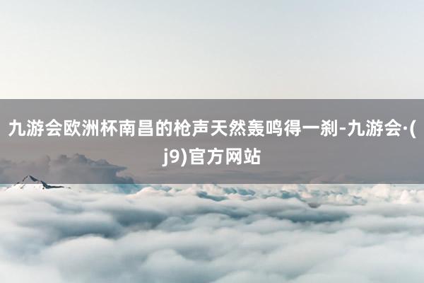 九游会欧洲杯南昌的枪声天然轰鸣得一刹-九游会·(j9)官方网站