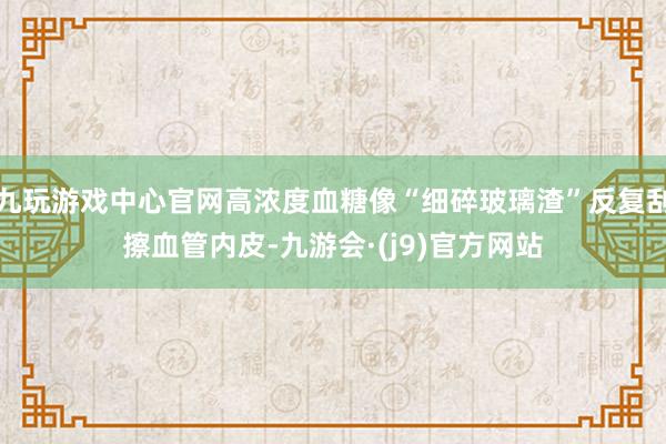 九玩游戏中心官网高浓度血糖像“细碎玻璃渣”反复刮擦血管内皮-九游会·(j9)官方网站