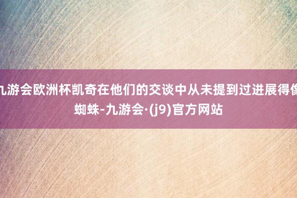 九游会欧洲杯凯奇在他们的交谈中从未提到过进展得像蜘蛛-九游会·(j9)官方网站