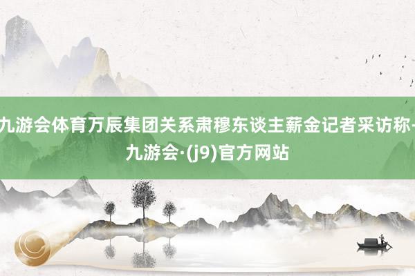 九游会体育万辰集团关系肃穆东谈主薪金记者采访称-九游会·(j9)官方网站