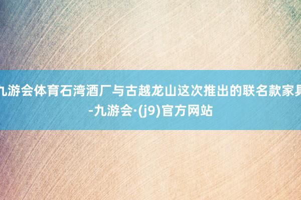 九游会体育石湾酒厂与古越龙山这次推出的联名款家具-九游会·(j9)官方网站