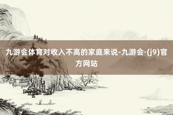 九游会体育对收入不高的家庭来说-九游会·(j9)官方网站