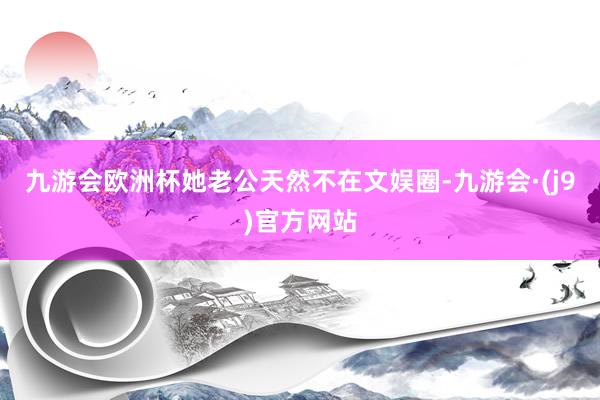九游会欧洲杯她老公天然不在文娱圈-九游会·(j9)官方网站