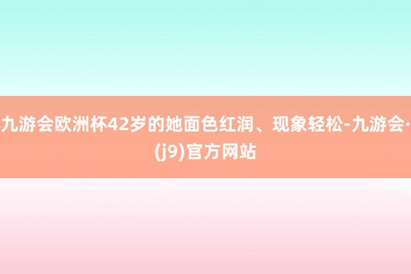 九游会欧洲杯42岁的她面色红润、现象轻松-九游会·(j9)官方网站