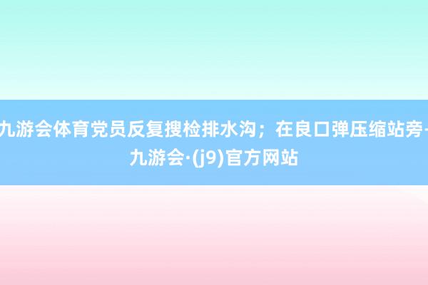 九游会体育党员反复搜检排水沟;在良口弹压缩站旁-九游会·(j9)官方网站