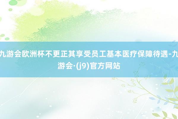 九游会欧洲杯不更正其享受员工基本医疗保障待遇-九游会·(j9)官方网站