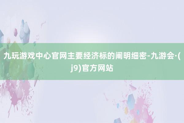 九玩游戏中心官网主要经济标的阐明细密-九游会·(j9)官方网站