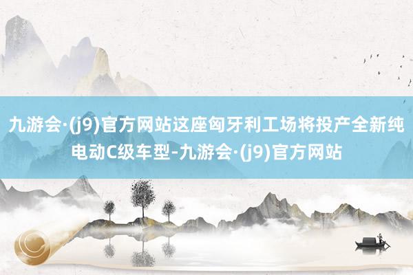 九游会·(j9)官方网站这座匈牙利工场将投产全新纯电动C级车型-九游会·(j9)官方网站