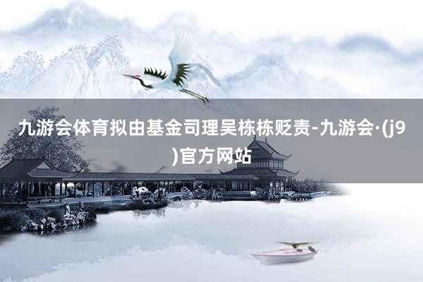 九游会体育拟由基金司理吴栋栋贬责-九游会·(j9)官方网站