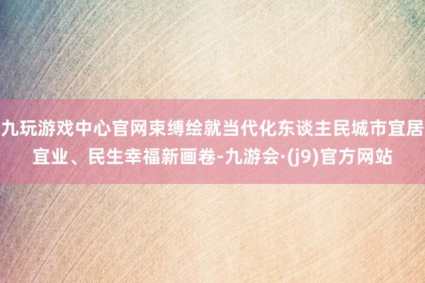 九玩游戏中心官网束缚绘就当代化东谈主民城市宜居宜业、民生幸福新画卷-九游会·(j9)官方网站