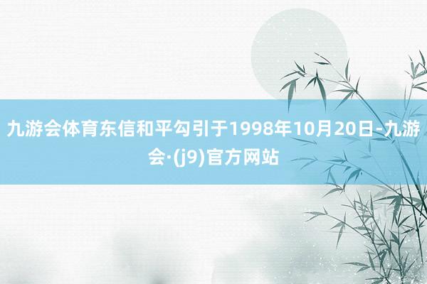九游会体育东信和平勾引于1998年10月20日-九游会·(j9)官方网站