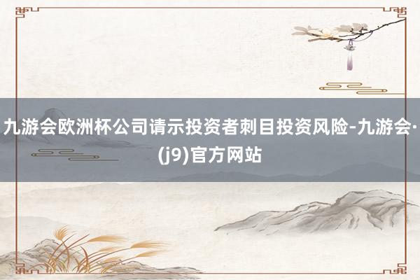 九游会欧洲杯公司请示投资者刺目投资风险-九游会·(j9)官方网站