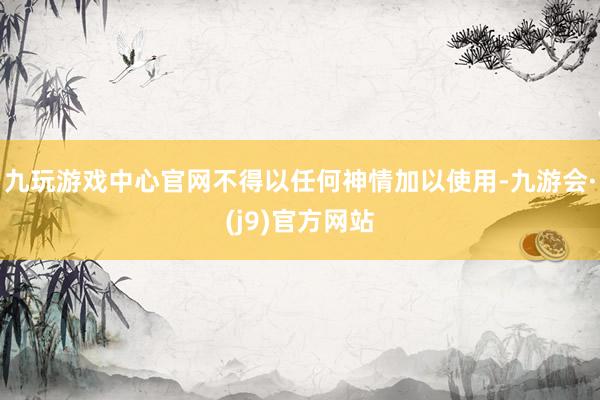 九玩游戏中心官网不得以任何神情加以使用-九游会·(j9)官方网站