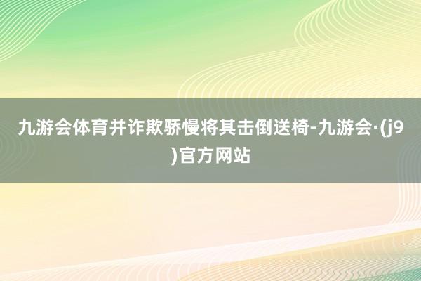 九游会体育并诈欺骄慢将其击倒送椅-九游会·(j9)官方网站