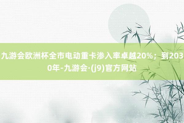 九游会欧洲杯全市电动重卡渗入率卓越20%;到2030年-九游会·(j9)官方网站