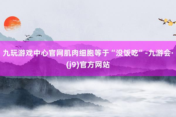 九玩游戏中心官网肌肉细胞等于“没饭吃”-九游会·(j9)官方网站