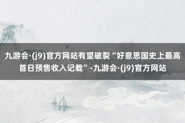 九游会·(j9)官方网站有望破裂“好意思国史上最高首日预售收入记载”-九游会·(j9)官方网站