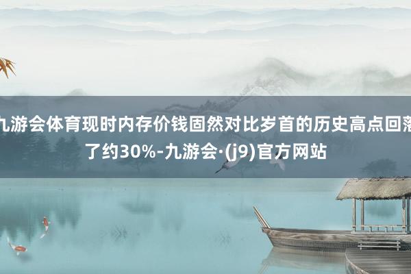 九游会体育现时内存价钱固然对比岁首的历史高点回落了约30%-九游会·(j9)官方网站