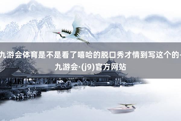 九游会体育是不是看了嘻哈的脱口秀才情到写这个的-九游会·(j9)官方网站