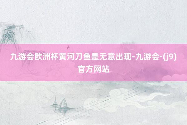 九游会欧洲杯　　黄河刀鱼是无意出现-九游会·(j9)官方网站