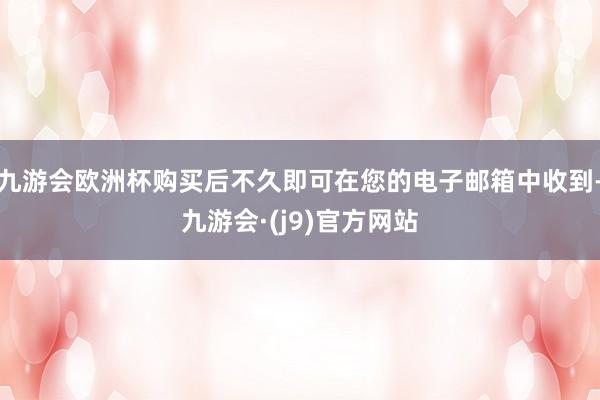 九游会欧洲杯购买后不久即可在您的电子邮箱中收到-九游会·(j9)官方网站