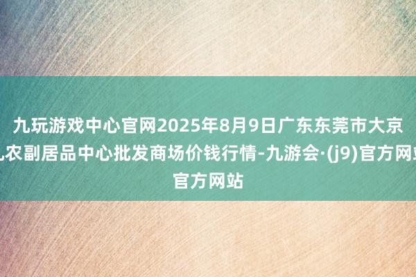 九玩游戏中心官网2025年8月9日广东东莞市大京九农副居品中心批发商场价钱行情-九游会·(j9)官方网站