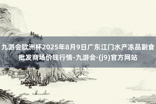 九游会欧洲杯2025年8月9日广东江门水产冻品副食批发商场价钱行情-九游会·(j9)官方网站