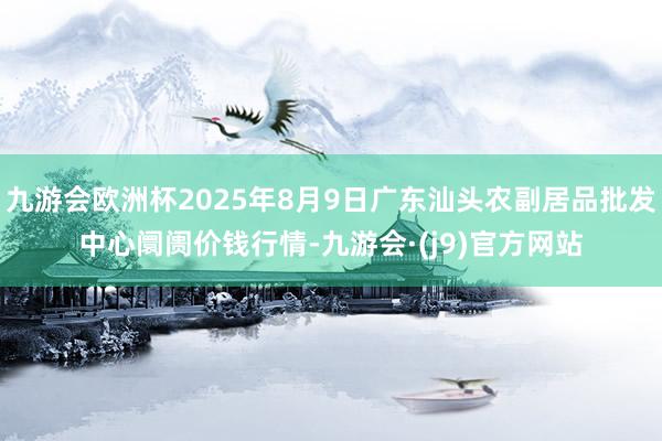 九游会欧洲杯2025年8月9日广东汕头农副居品批发中心阛阓价钱行情-九游会·(j9)官方网站